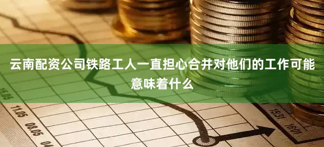 云南配资公司铁路工人一直担心合并对他们的工作可能意味着什么