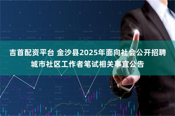 吉首配资平台 金沙县2025年面向社会公开招聘城市社区工作者笔试相关事宜公告