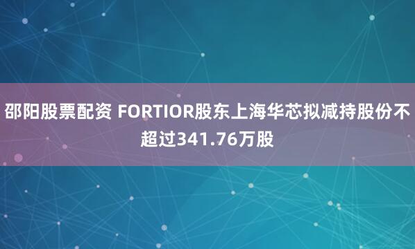 邵阳股票配资 FORTIOR股东上海华芯拟减持股份不超过341.76万股
