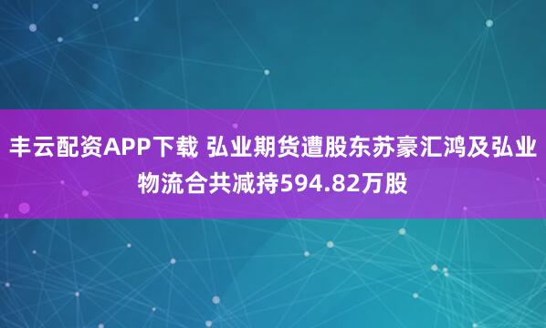 丰云配资APP下载 弘业期货遭股东苏豪汇鸿及弘业物流合共减持594.82万股