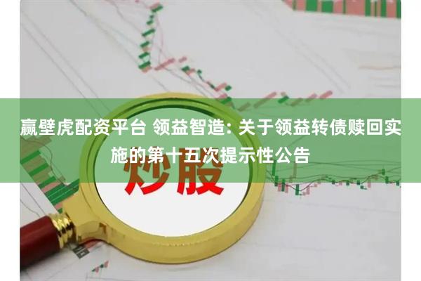 赢壁虎配资平台 领益智造: 关于领益转债赎回实施的第十五次提示性公告