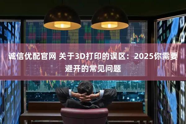 诚信优配官网 关于3D打印的误区：2025你需要避开的常见问题