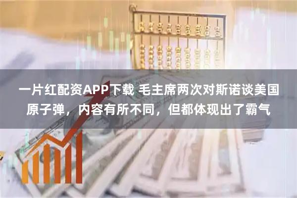 一片红配资APP下载 毛主席两次对斯诺谈美国原子弹，内容有所不同，但都体现出了霸气