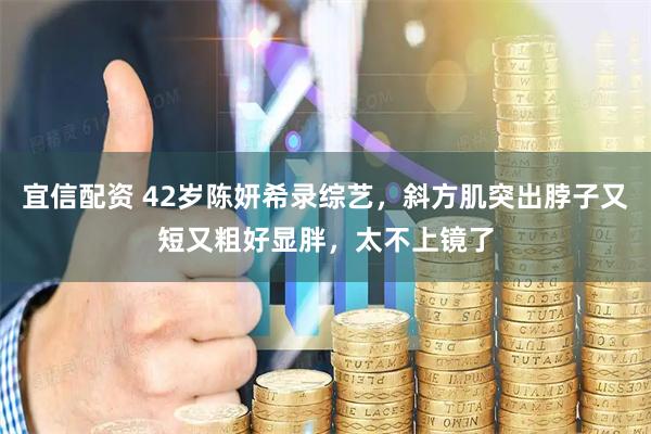 宜信配资 42岁陈妍希录综艺，斜方肌突出脖子又短又粗好显胖，太不上镜了