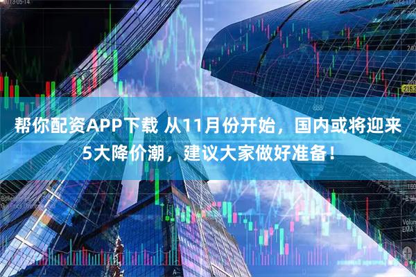帮你配资APP下载 从11月份开始，国内或将迎来5大降价潮，建议大家做好准备！