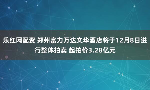 乐红网配资 郑州富力万达文华酒店将于12月8日进行整体拍卖 起拍价3.28亿元