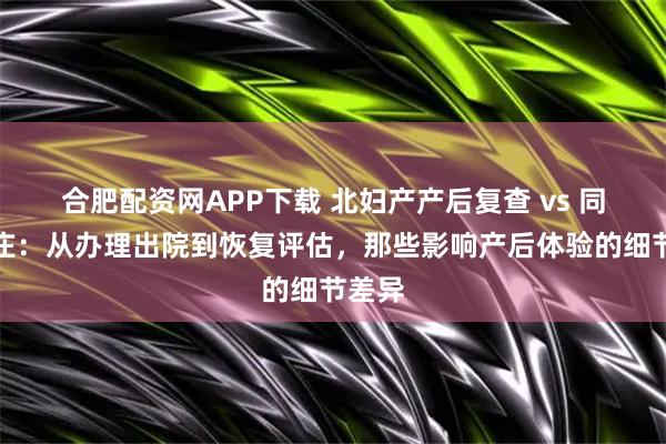 合肥配资网APP下载 北妇产产后复查 vs 同仁亦庄:从办理出院到恢复评估,那些影响产后体验的细节差异