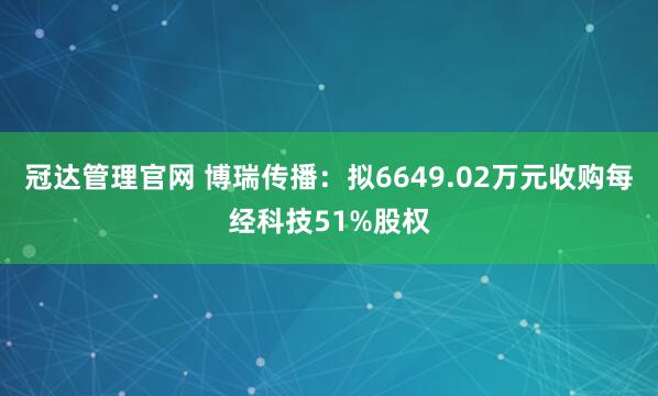 冠达管理官网 博瑞传播：拟6649.02万元收购每经科技51%股权