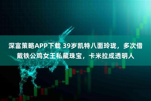 深富策略APP下载 39岁凯特八面玲珑，多次借戴铁公鸡女王私藏珠宝，卡米拉成透明人