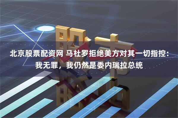 北京股票配资网 马杜罗拒绝美方对其一切指控：我无罪，我仍然是委内瑞拉总统