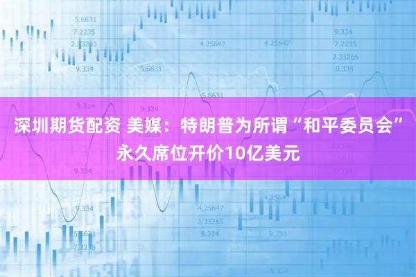 深圳期货配资 美媒：特朗普为所谓“和平委员会”永久席位开价10亿美元