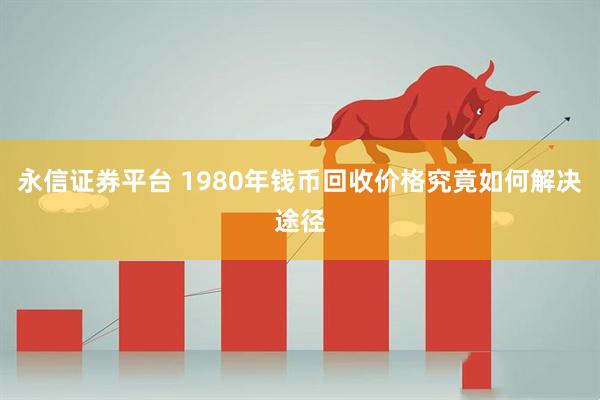 永信证券平台 1980年钱币回收价格究竟如何解决途径