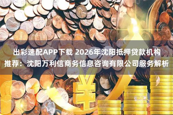 出彩速配APP下载 2026年沈阳抵押贷款机构推荐：沈阳万利信商务信息咨询有限公司服务解析