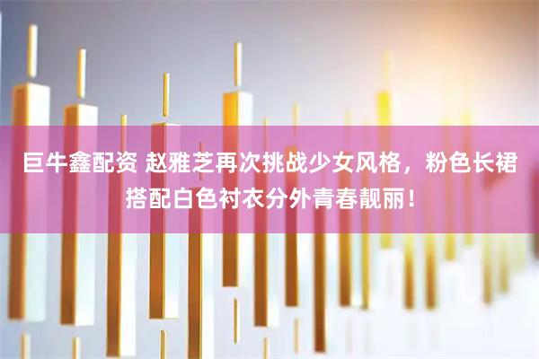 巨牛鑫配资 赵雅芝再次挑战少女风格，粉色长裙搭配白色衬衣分外青春靓丽！