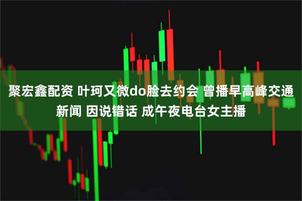 聚宏鑫配资 叶珂又微do脸去约会 曾播早高峰交通新闻 因说错话 成午夜电台女主播