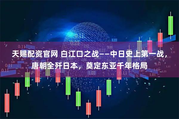 天赐配资官网 白江口之战——中日史上第一战，唐朝全歼日本，奠定东亚千年格局
