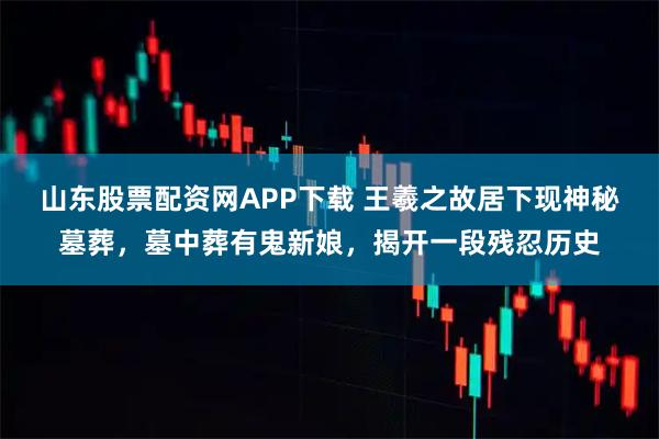 山东股票配资网APP下载 王羲之故居下现神秘墓葬，墓中葬有鬼新娘，揭开一段残忍历史