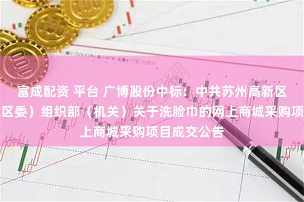 富成配资 平台 广博股份中标:中共苏州高新区工委(虎丘区委)组织部(机关)关于洗脸巾的网上商城采购项目成交公告