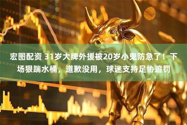 宏图配资 31岁大牌外援被20岁小鬼防急了!下场狠踹水桶,道歉没用,球迷支持足协追罚
