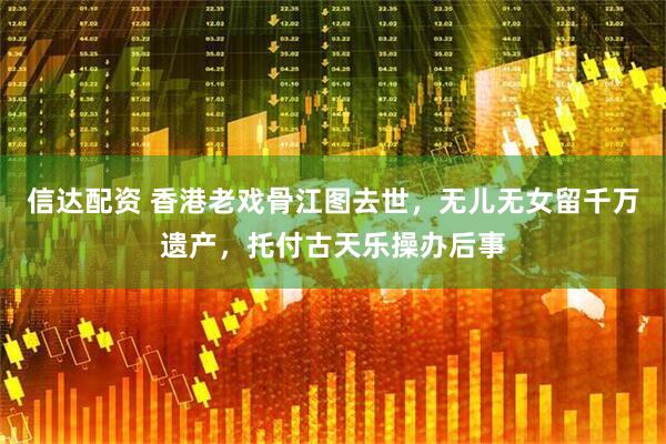 信达配资 香港老戏骨江图去世,无儿无女留千万遗产,托付古天乐操办后事