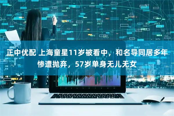 正中优配 上海童星11岁被看中，和名导同居多年惨遭抛弃，57岁单身无儿无女