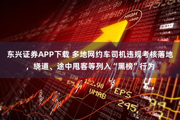 东兴证券APP下载 多地网约车司机违规考核落地，绕道、途中甩客等列入“黑榜”行为