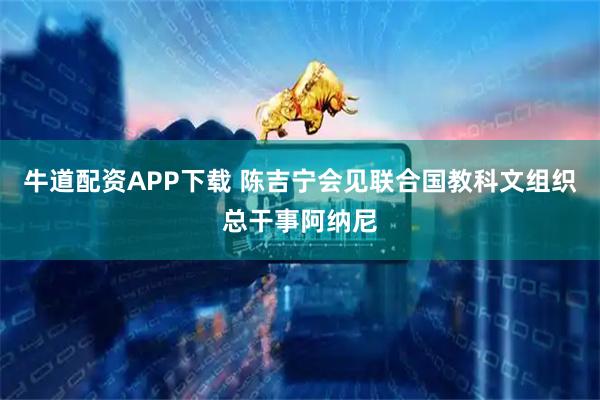 牛道配资APP下载 陈吉宁会见联合国教科文组织总干事阿纳尼