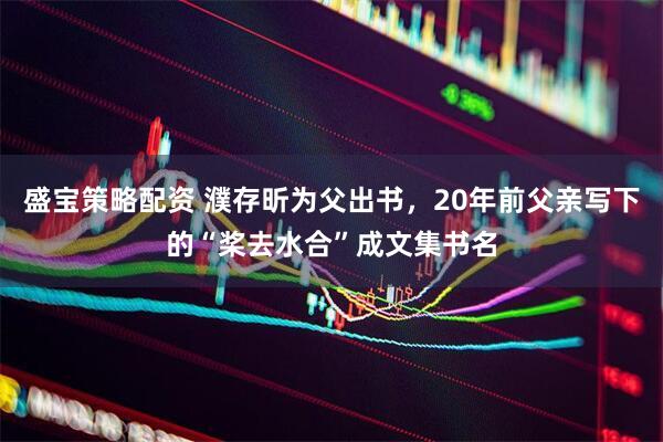 盛宝策略配资 濮存昕为父出书，20年前父亲写下的“桨去水合”成文集书名