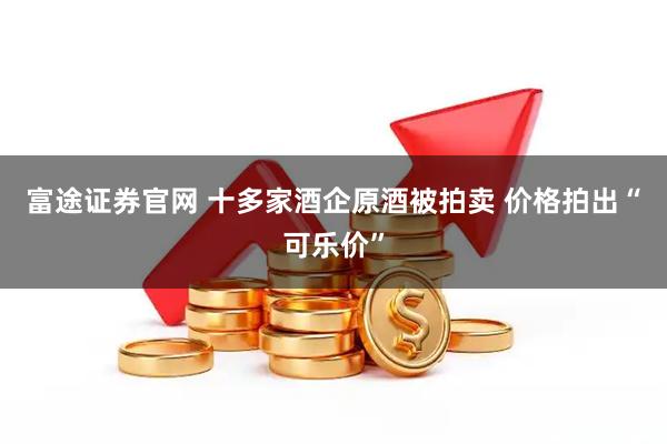 富途证券官网 十多家酒企原酒被拍卖 价格拍出“可乐价”