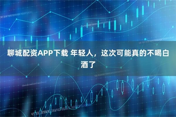 聊城配资APP下载 年轻人，这次可能真的不喝白酒了